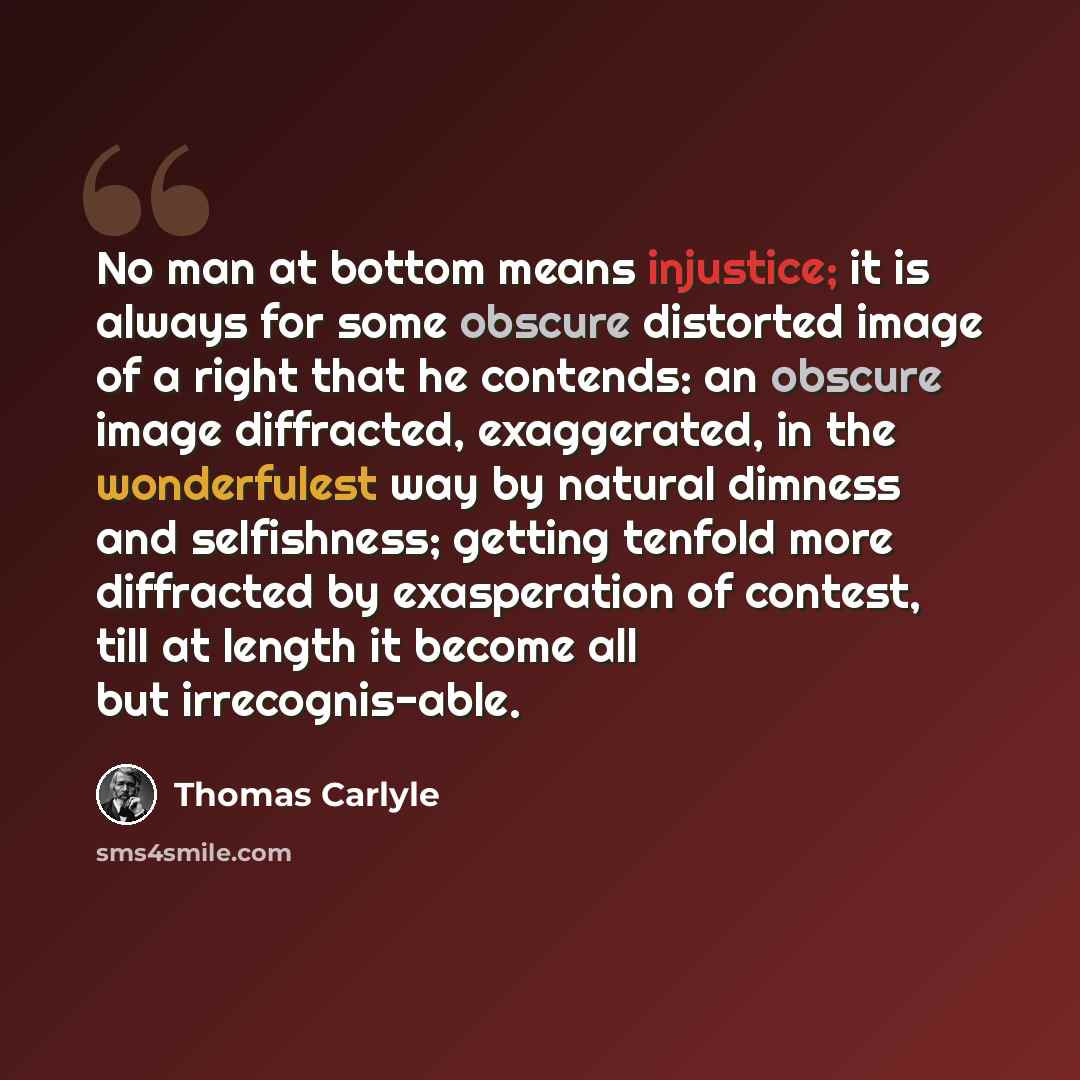 “No man at bottom means injustice; it is always for some obscure distorted image of a right that he contends: an obscure image diffracted, exaggerated, in the wonderfulest way by natural dimness and selfishness; getting tenfold more diffracted by exasperation of contest, till at length it become…” quote by Thomas Carlyle