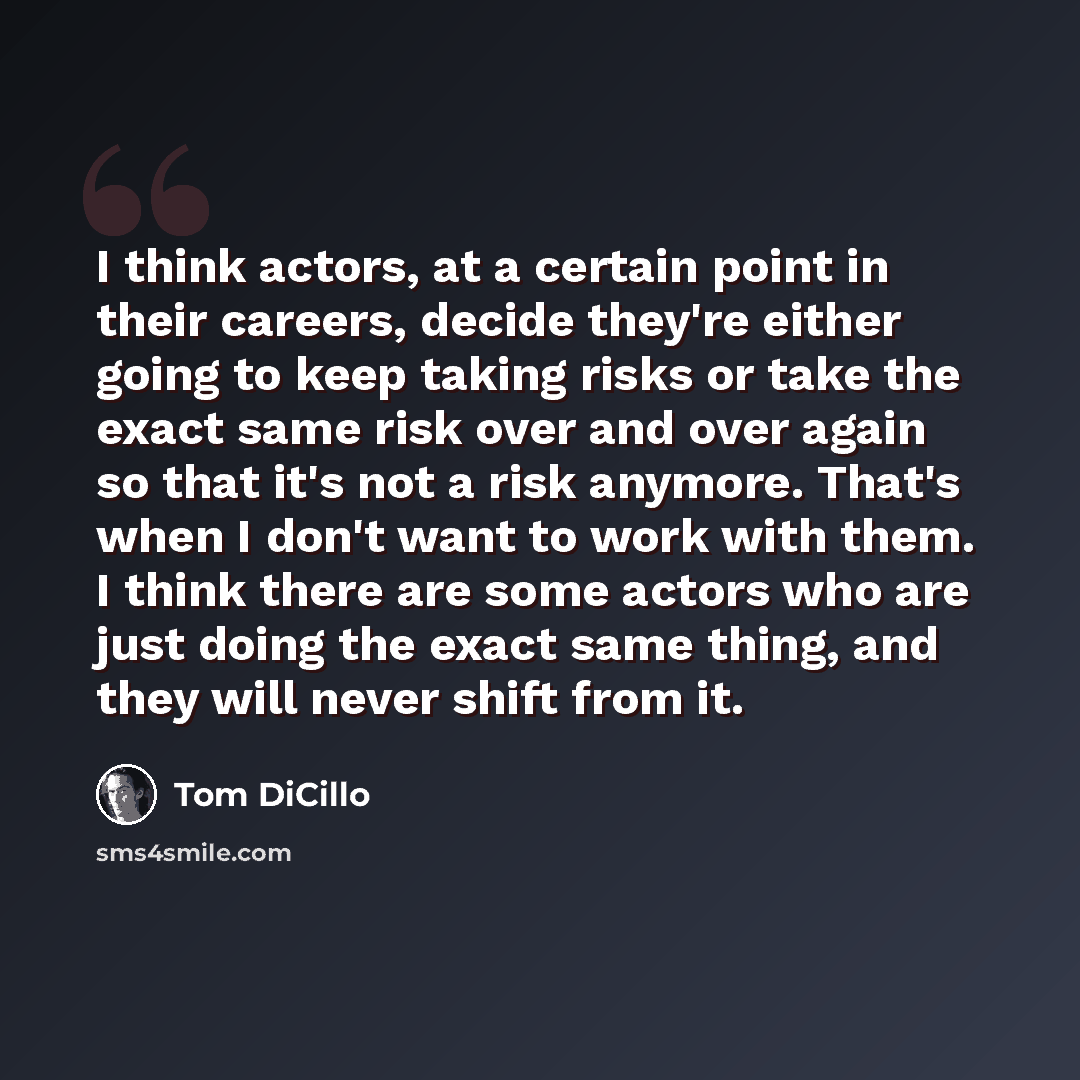 “I think actors, at a certain point in their careers, decide they're either going to keep taking risks or take the exact same risk over and over again so that it's not a risk anymore. That's when I don't want to work with them. I think there are some actors who are just doing the exact same thing…” quote by Tom DiCillo