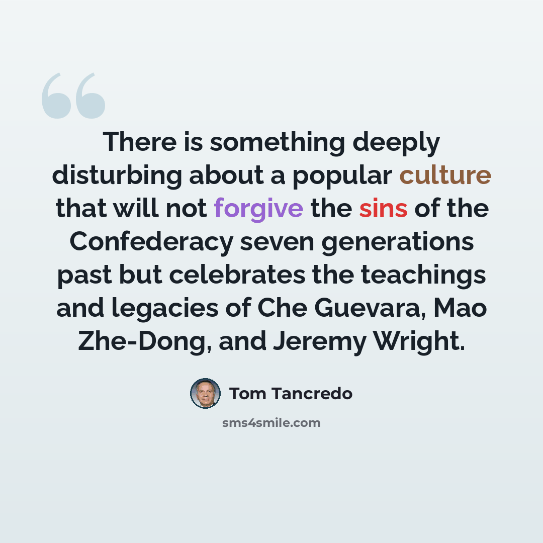 “There is something deeply disturbing about a popular culture that will not forgive the sins of the Confederacy seven generations past but celebrates the teachings and legacies of Che Guevara, Mao Zhe-Dong, and Jeremy Wright.” quote by Tom Tancredo