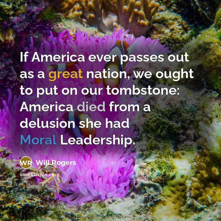 “If America ever passes out as a great nation, we ought to put on our tombstone: America died from a delusion she had Moral Leadership.” quote by Will Rogers
