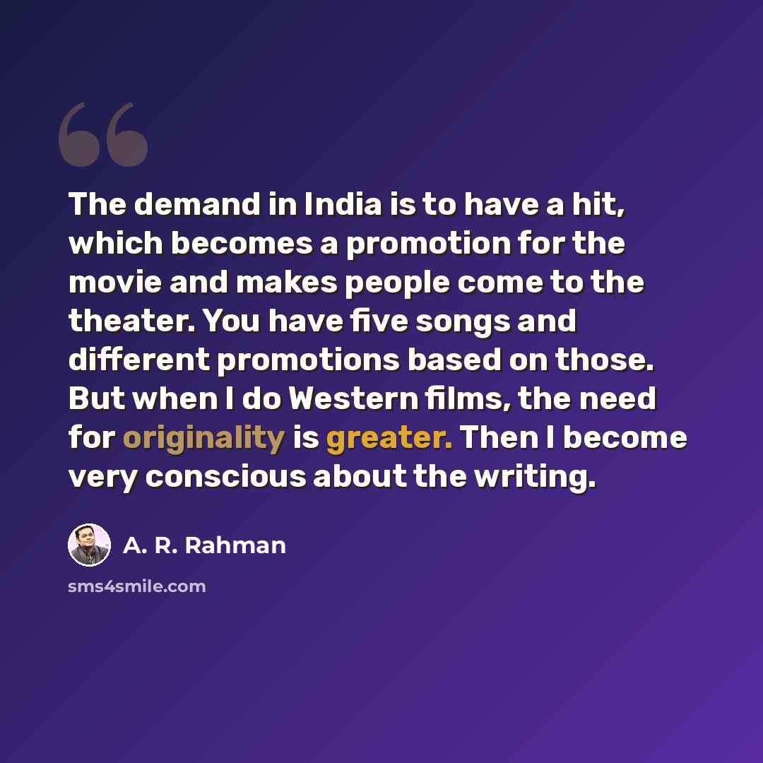 “The demand in India is to have a hit, which becomes a promotion for the movie and makes people come to the theater. You have five songs and different promotions based on those. But when I do Western films, the need for originality is greater. Then I become very conscious about the writing.” quote by A. R. Rahman