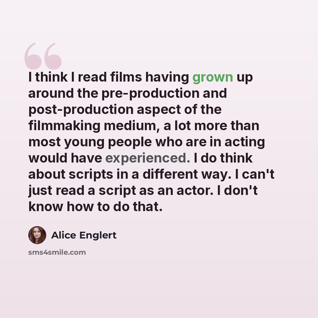 “I think I read films having grown up around the pre-production and post-production aspect of the filmmaking medium, a lot more than most young people who are in acting would have experienced. I do think about scripts in a different way. I can't just read a script as an actor. I don't know how to…” quote by Alice Englert