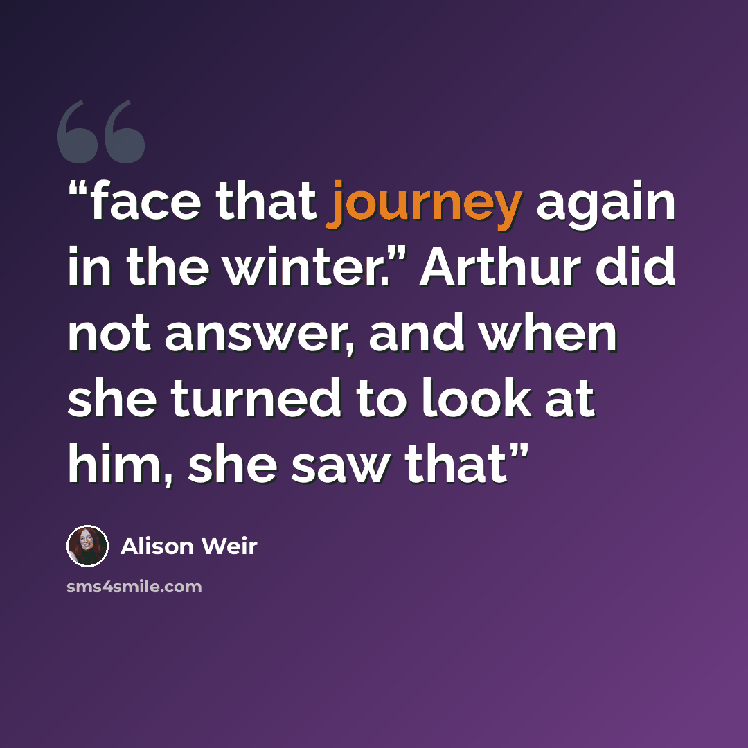 “face that journey again in the winter.” Arthur did not answer, and when she turned to look at him, she saw that” quote by Alison Weir