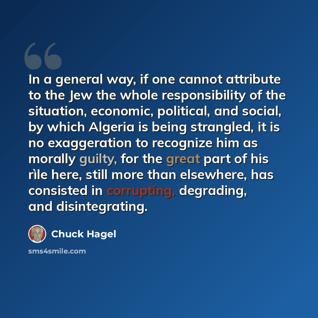 “In a general way, if one cannot attribute to the Jew the whole responsibility of the situation, economic, political, and social, by which Algeria is being strangled, it is no exaggeration to recognize him as morally guilty, for the great part of his rìle here, still more than elsewhere, has…” quote by Chuck Hagel