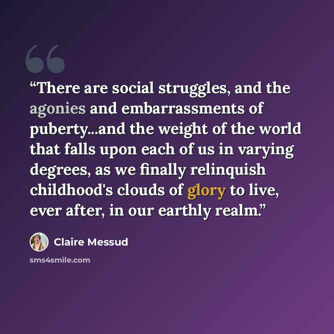 “There are social struggles, and the agonies and embarrassments of puberty...and the weight of the world that falls upon each of us in varying degrees, as we finally relinquish childhood's clouds of glory to live, ever after, in our earthly realm.” quote by Claire Messud