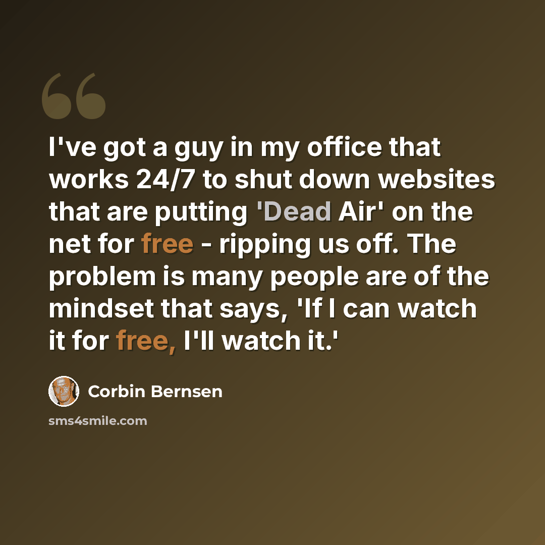 “I've got a guy in my office that works 24/7 to shut down websites that are putting 'Dead Air' on the net for free - ripping us off. The problem is many people are of the mindset that says, 'If I can watch it for free, I'll watch it.'” quote by Corbin Bernsen