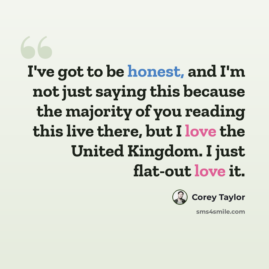 “I've got to be honest, and I'm not just saying this because the majority of you reading this live there, but I love the United Kingdom. I just flat-out love it.” quote by Corey Taylor