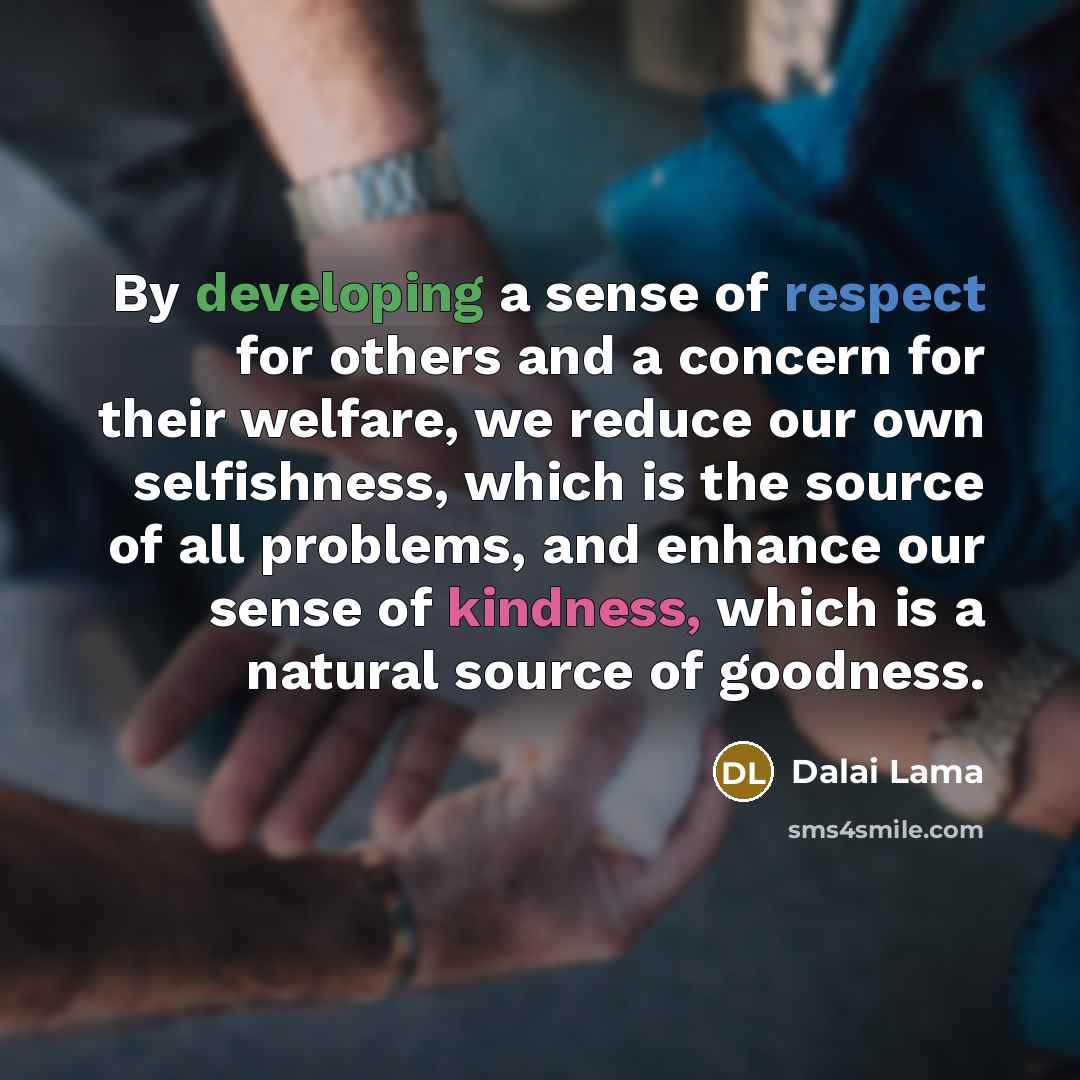 “By developing a sense of respect for others and a concern for their welfare, we reduce our own selfishness, which is the source of all problems, and enhance our sense of kindness, which is a natural source of goodness.” quote by Dalai Lama