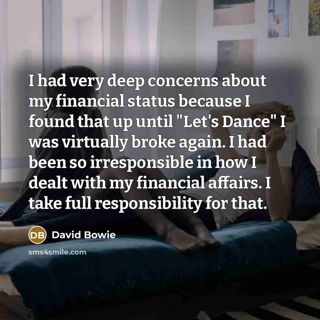 “I had very deep concerns about my financial status because I found that up until "Let's Dance" I was virtually broke again. I had been so irresponsible in how I dealt with my financial affairs. I take full responsibility for that.” quote by David Bowie