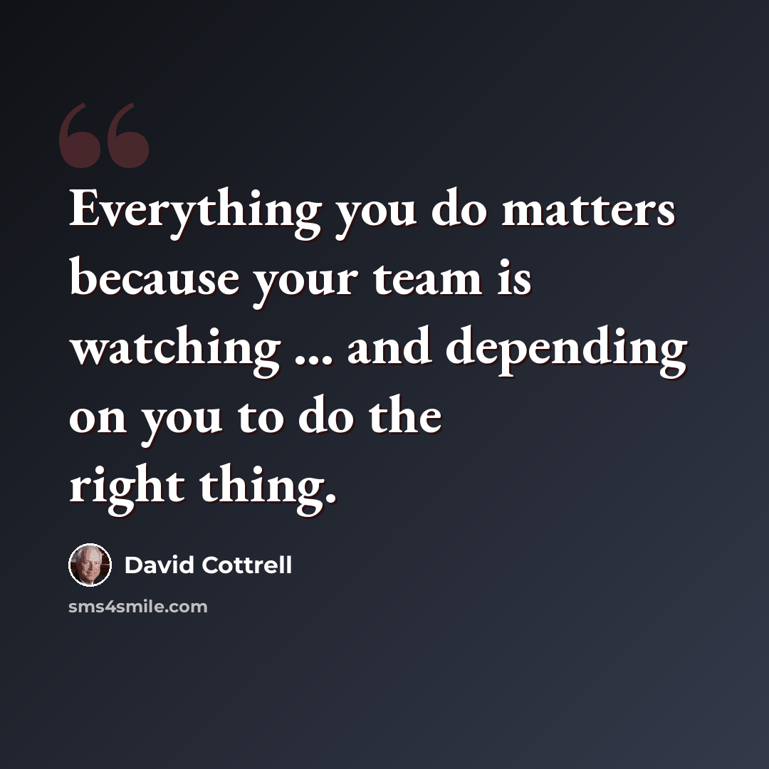 “Everything you do matters because your team is watching ... and depending on you to do the right thing.” quote by David Cottrell