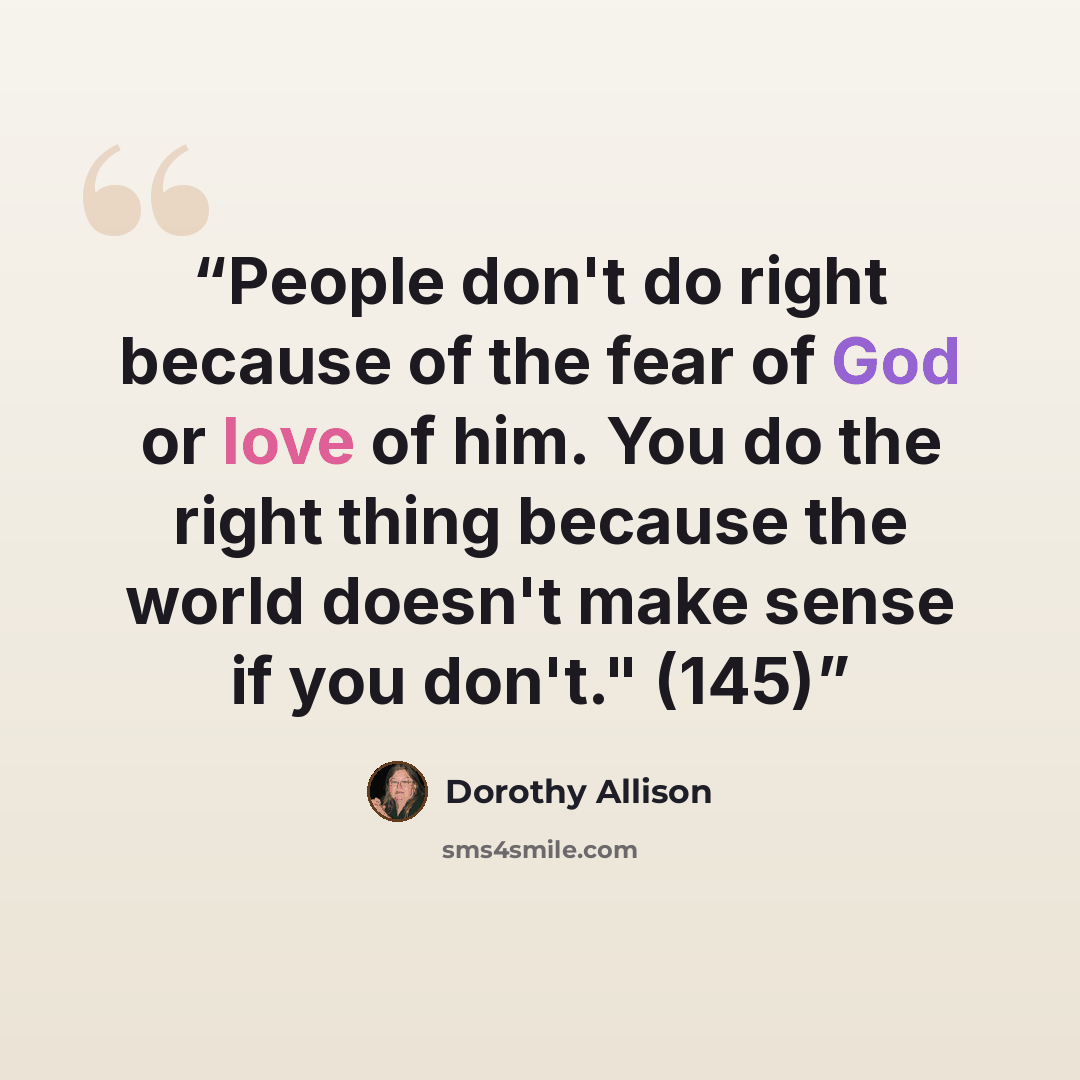 “People don't do right because of the fear of God or love of him. You do the right thing because the world doesn't make sense if you don't." (145)” quote by Dorothy Allison