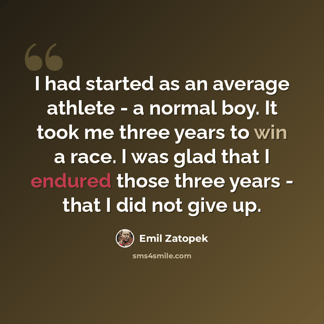 “I had started as an average athlete - a normal boy. It took me three years to win a race. I was glad that I endured those three years - that I did not give up.” quote by Emil Zatopek