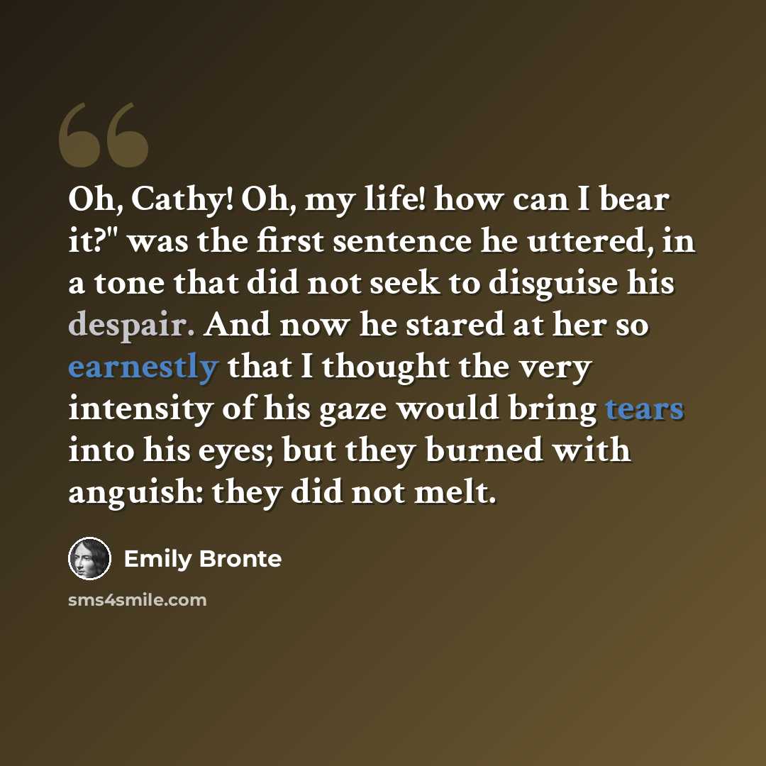 “Oh, Cathy! Oh, my life! how can I bear it?" was the first sentence he uttered, in a tone that did not seek to disguise his despair. And now he stared at her so earnestly that I thought the very intensity of his gaze would bring tears into his eyes; but they burned with anguish: they did not melt.” quote by Emily Bronte