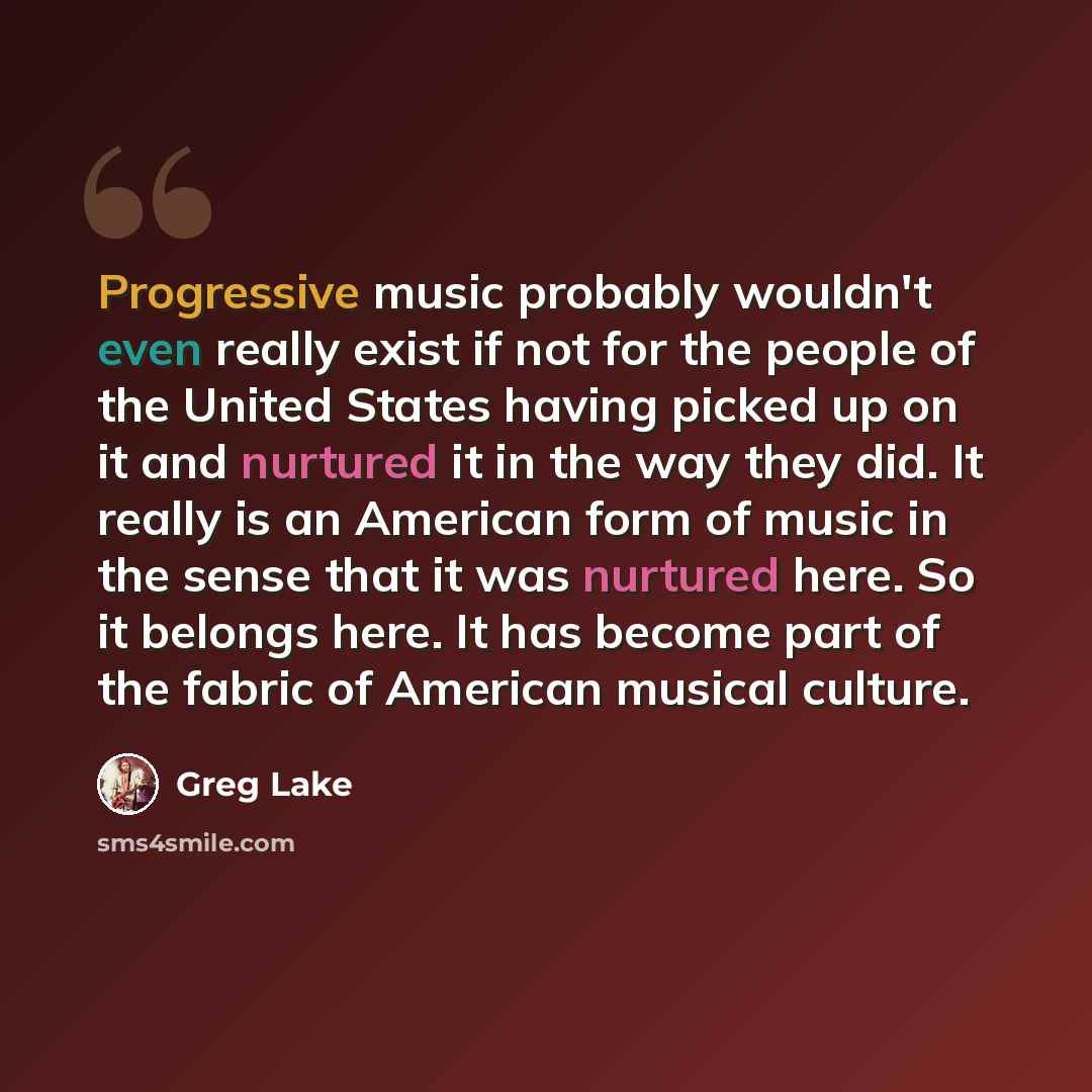 “Progressive music probably wouldn't even really exist if not for the people of the United States having picked up on it and nurtured it in the way they did. It really is an American form of music in the sense that it was nurtured here. So it belongs here. It has become part of the fabric of…” quote by Greg Lake