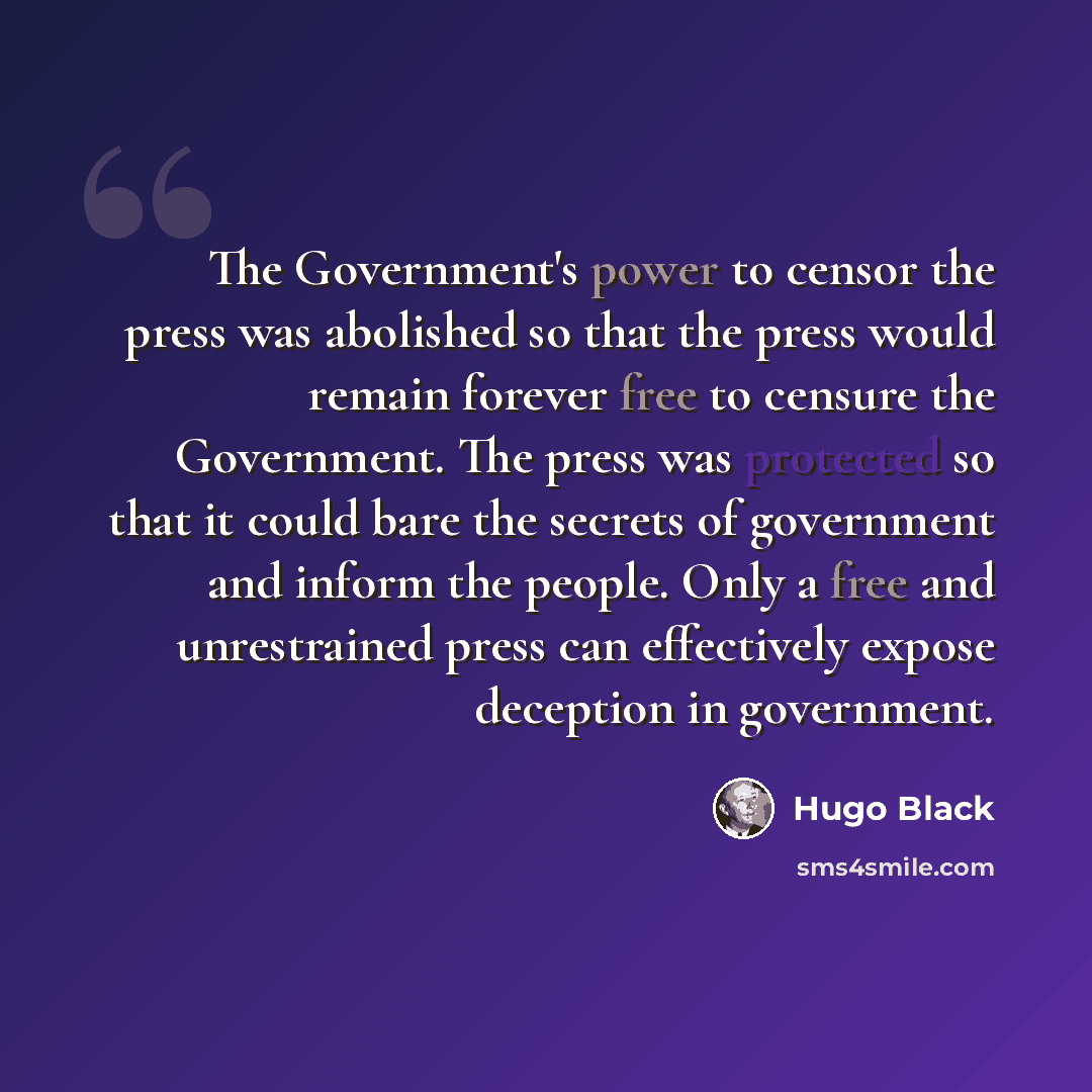 “The Government's power to censor the press was abolished so that the press would remain forever free to censure the Government. The press was protected so that it could bare the secrets of government and inform the people. Only a free and unrestrained press can effectively expose deception in…” quote by Hugo Black