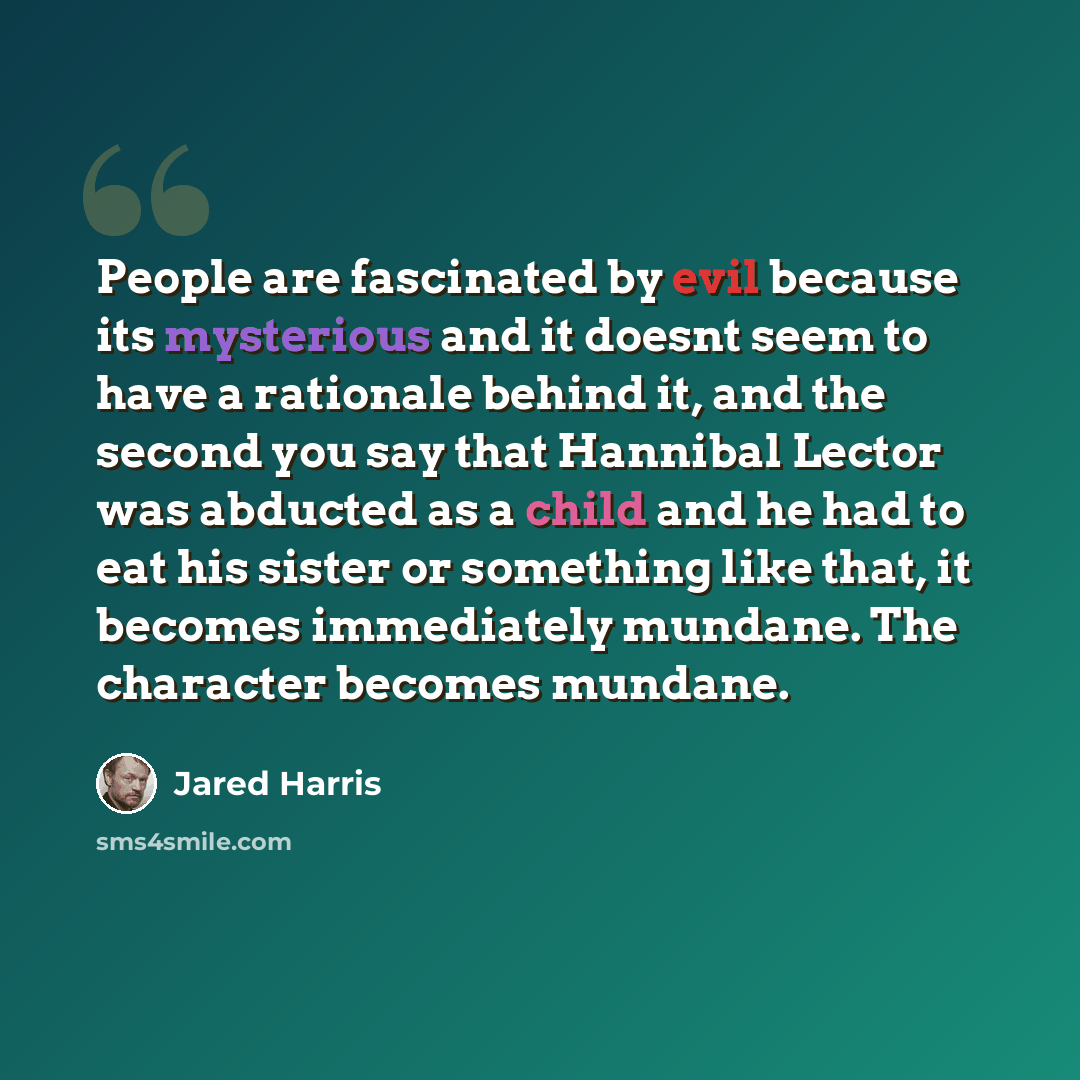 “People are fascinated by evil because its mysterious and it doesnt seem to have a rationale behind it, and the second you say that Hannibal Lector was abducted as a child and he had to eat his sister or something like that, it becomes immediately mundane. The character becomes mundane.” quote by Jared Harris