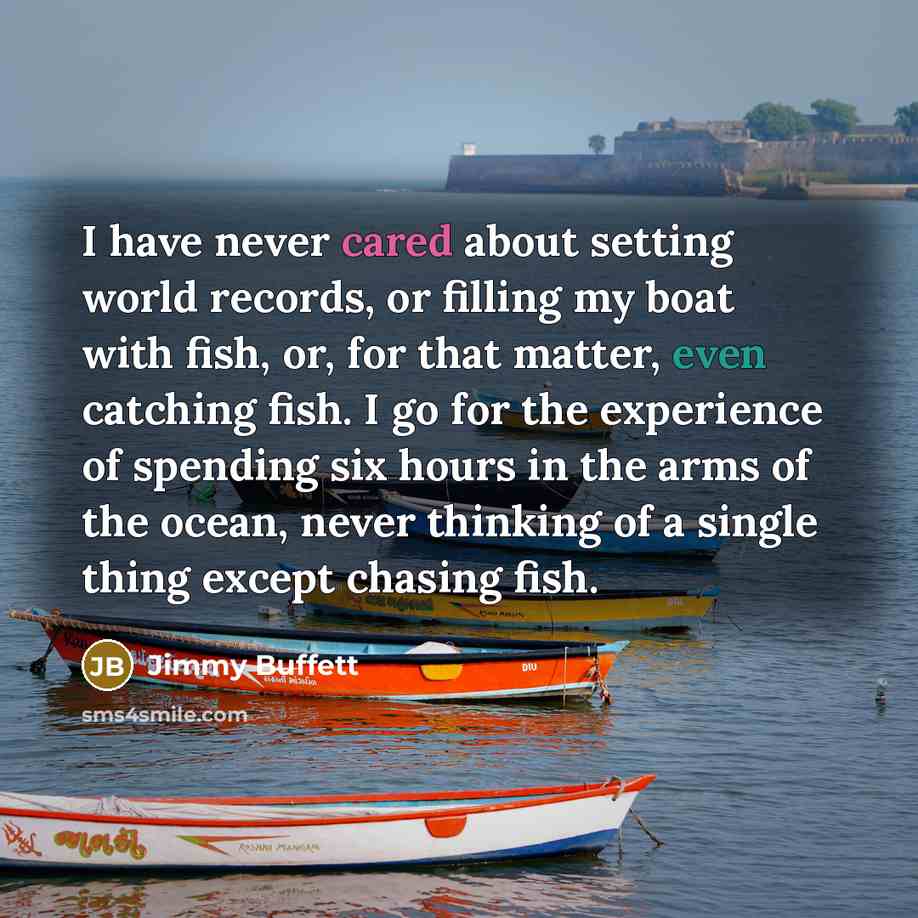 “I have never cared about setting world records, or filling my boat with fish, or, for that matter, even catching fish. I go for the experience of spending six hours in the arms of the ocean, never thinking of a single thing except chasing fish.” quote by Jimmy Buffett