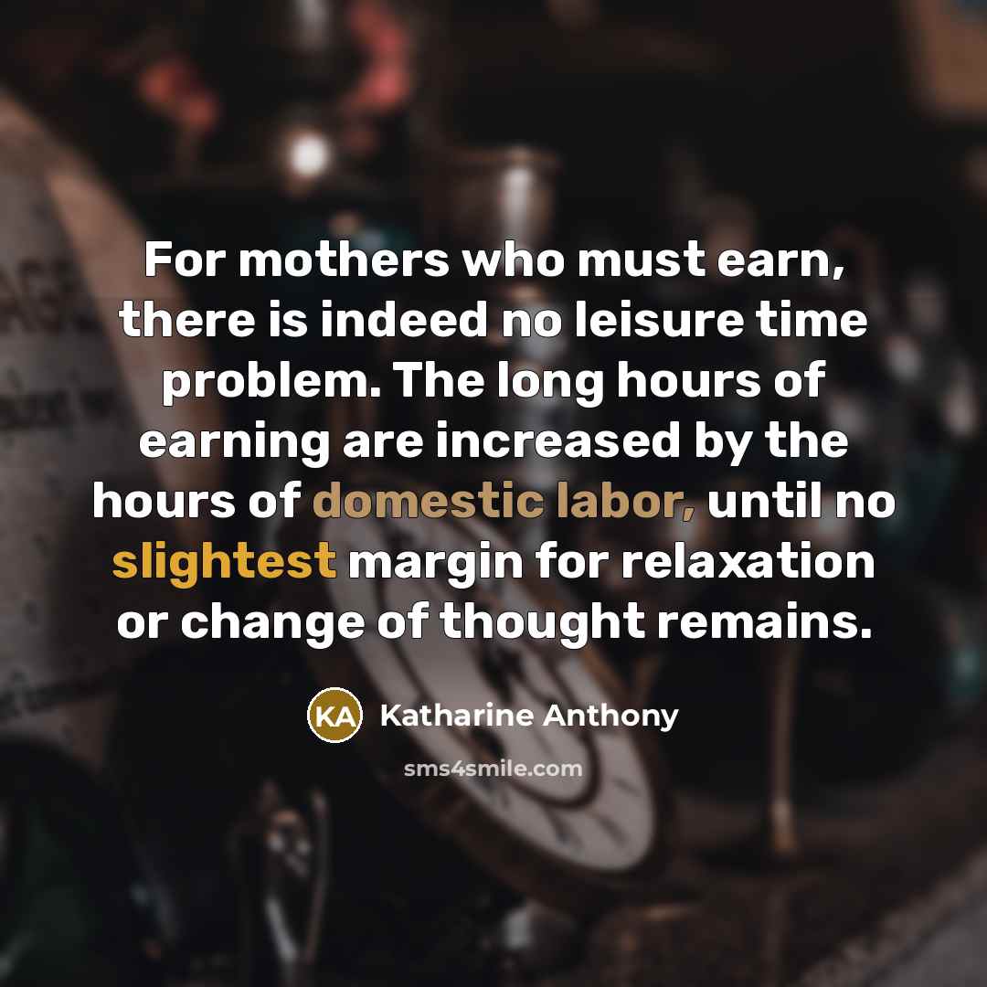 “For mothers who must earn, there is indeed no leisure time problem. The long hours of earning are increased by the hours of domestic labor, until no slightest margin for relaxation or change of thought remains.” quote by Katharine Anthony