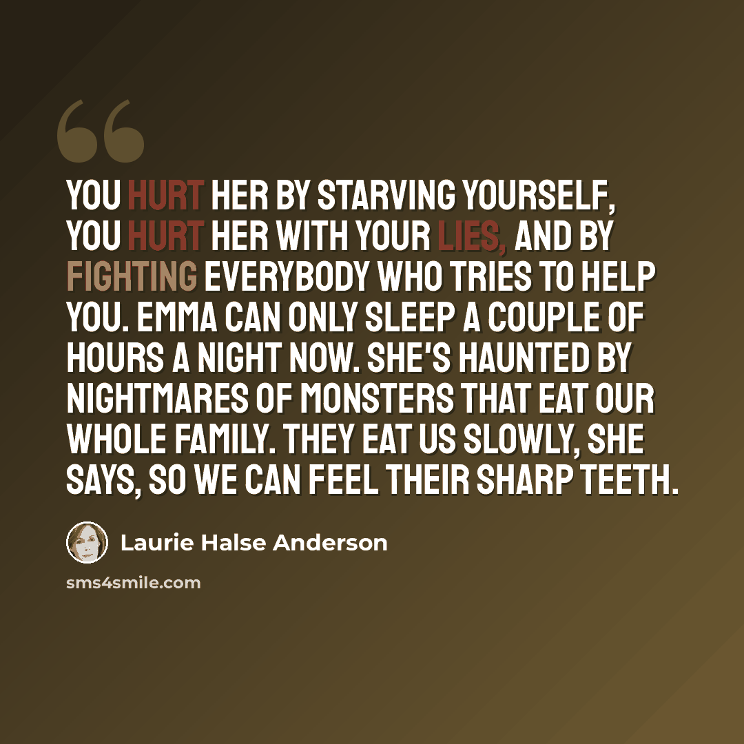 “You hurt her by starving yourself, you hurt her with your lies, and by fighting everybody who tries to help you. Emma can only sleep a couple of hours a night now. She's haunted by nightmares of monsters that eat our whole family. They eat us slowly, she says, so we can feel their sharp teeth.” quote by Laurie Halse Anderson