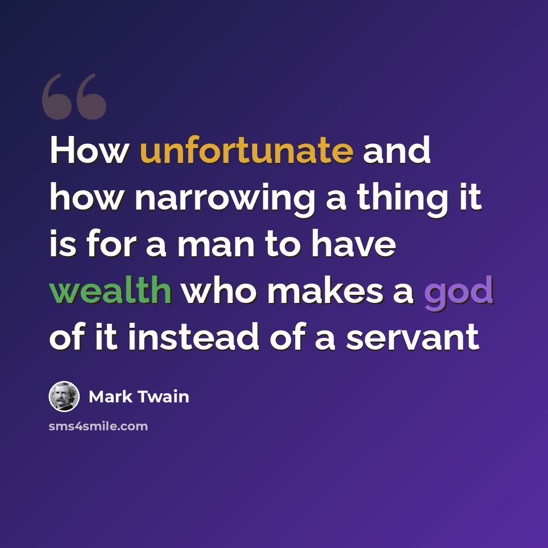“How unfortunate and how narrowing a thing it is for a man to have wealth who makes a god of it instead of a servant” quote by Mark Twain