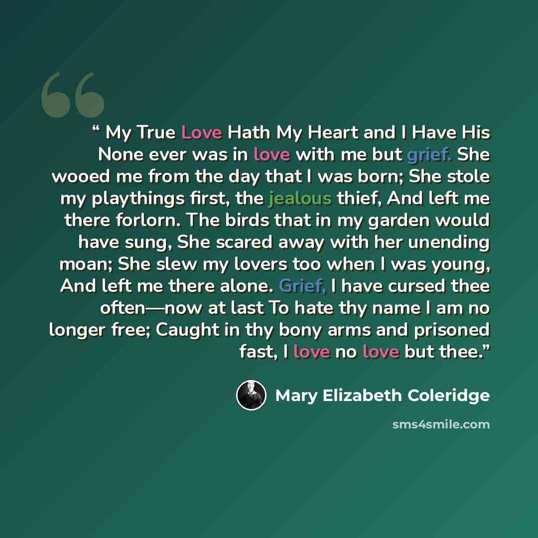 “My True Love Hath My Heart and I Have His None ever was in love with me but grief. She wooed me from the day that I was born; She stole my playthings first, the jealous thief, And left me there forlorn. The birds that in my garden would have sung, She scared away with her unending moan; She slew…” quote by Mary Elizabeth Coleridge