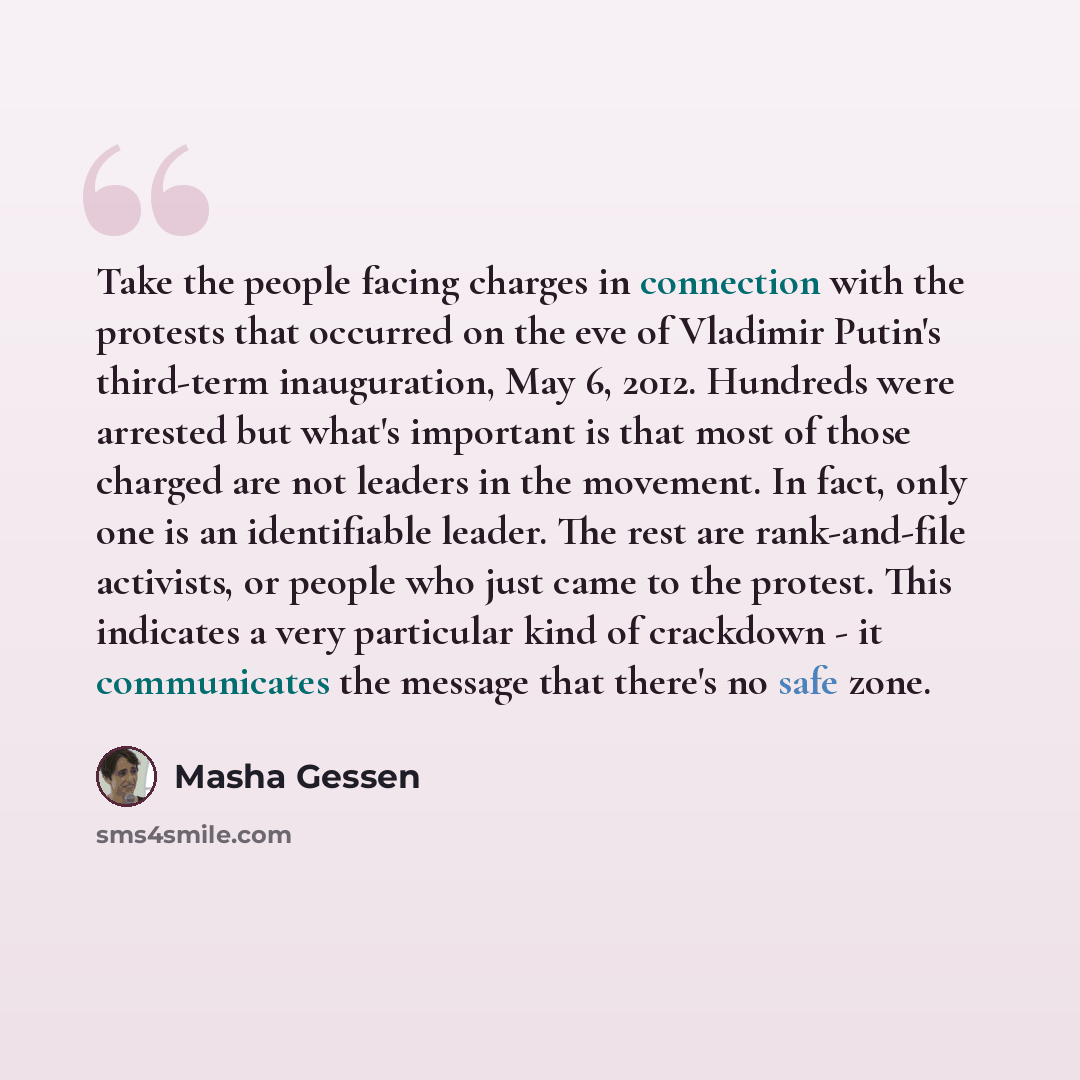“Take the people facing charges in connection with the protests that occurred on the eve of Vladimir Putin's third-term inauguration, May 6, 2012. Hundreds were arrested but what's important is that most of those charged are not leaders in the movement. In fact, only one is an identifiable leader…” quote by Masha Gessen