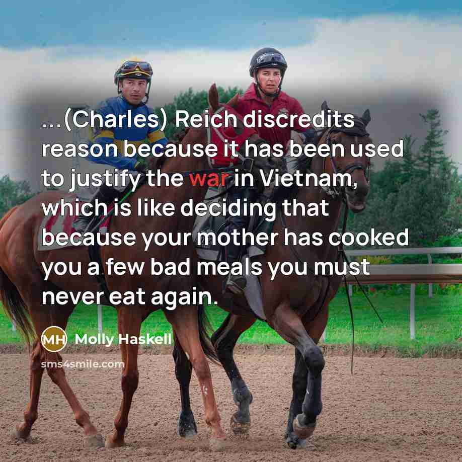 “...(Charles) Reich discredits reason because it has been used to justify the war in Vietnam, which is like deciding that because your mother has cooked you a few bad meals you must never eat again.” quote by Molly Haskell