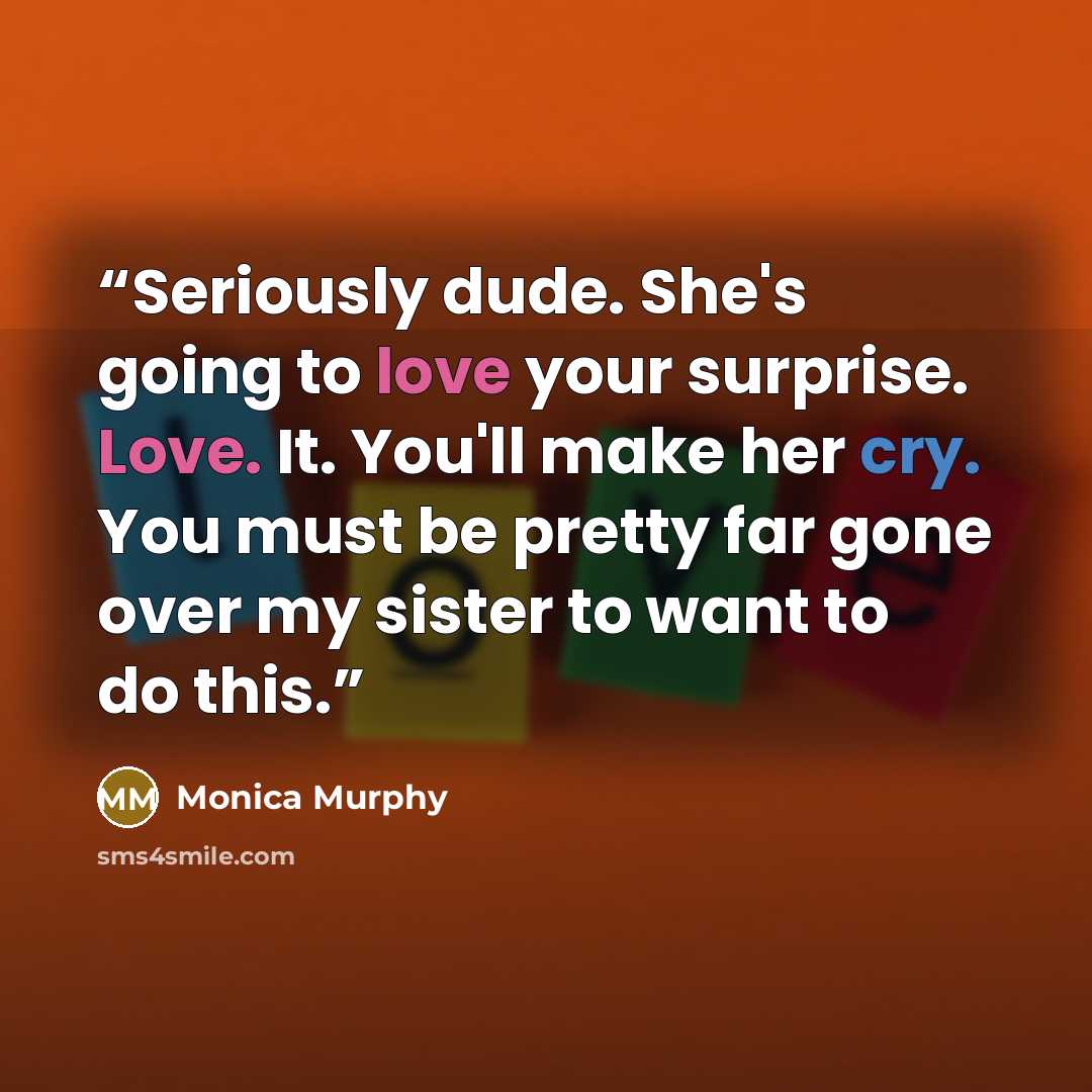 “Seriously dude. She's going to love your surprise. Love. It. You'll make her cry. You must be pretty far gone over my sister to want to do this.” quote by Monica Murphy