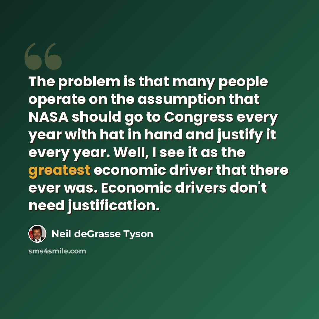 “The problem is that many people operate on the assumption that NASA should go to Congress every year with hat in hand and justify it every year. Well, I see it as the greatest economic driver that there ever was. Economic drivers don't need justification.” quote by Neil deGrasse Tyson