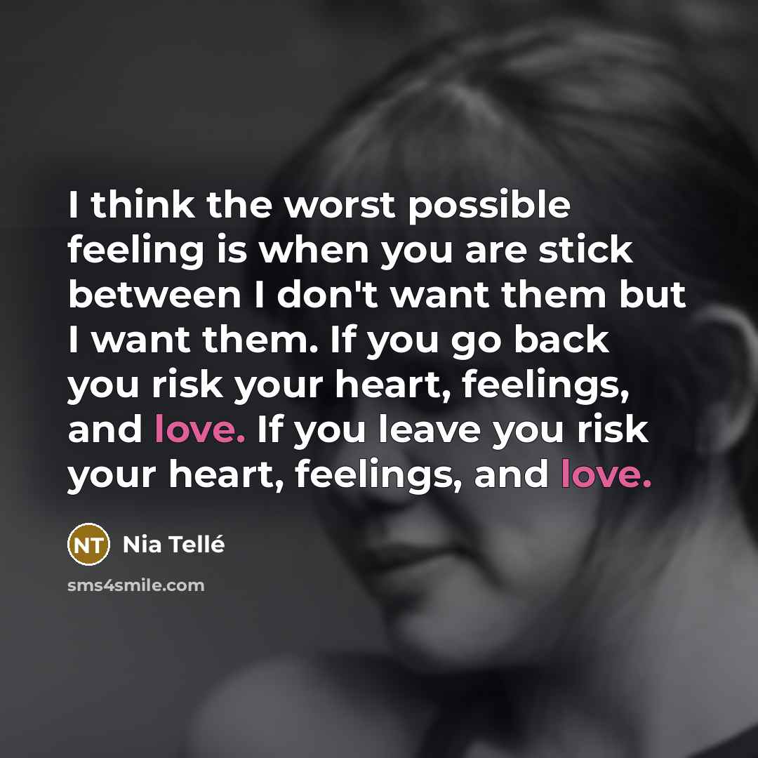 “I think the worst possible feeling is when you are stick between I don't want them but I want them. If you go back you risk your heart, feelings, and love. If you leave you risk your heart, feelings, and love.” quote by Nia Tellé