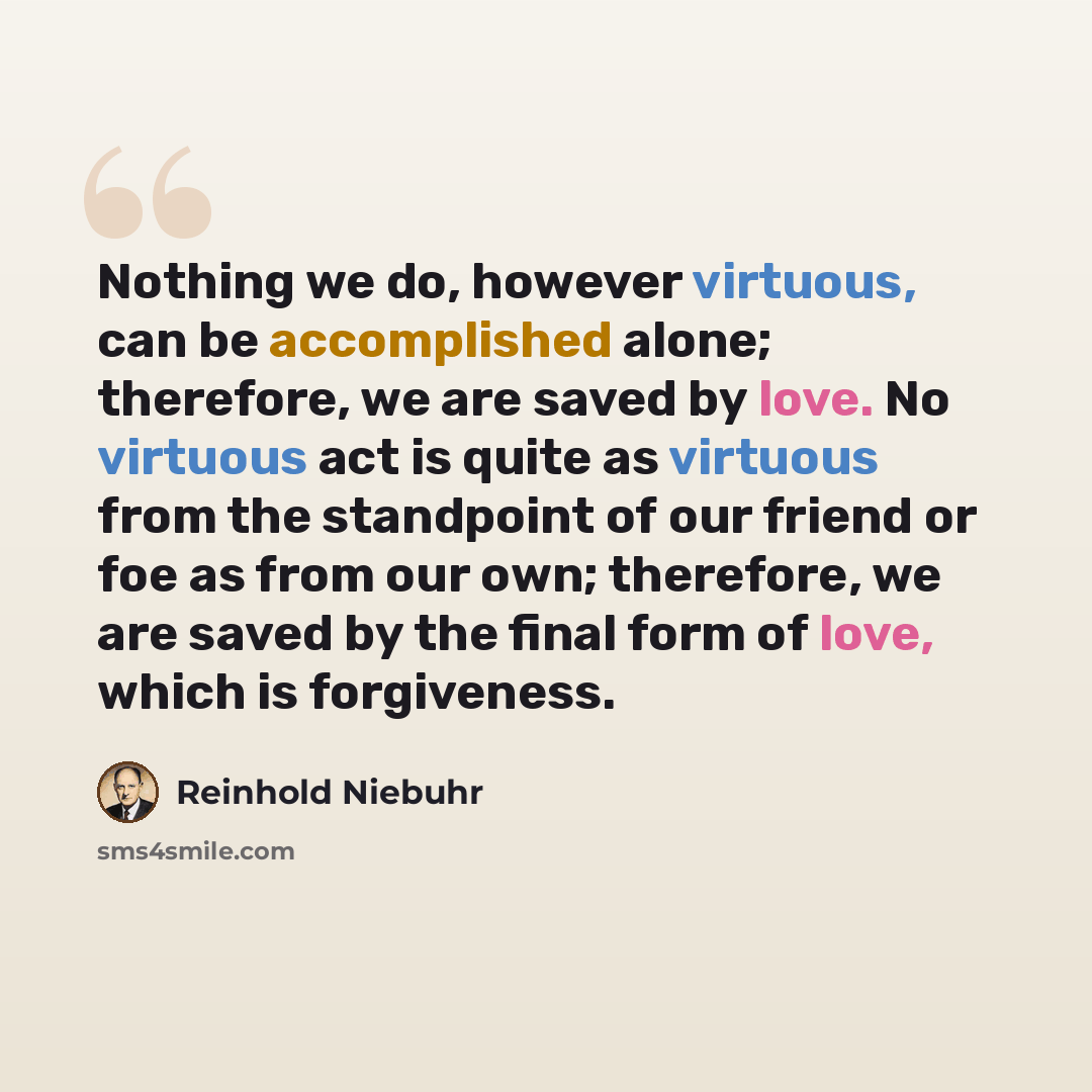“Nothing we do, however virtuous, can be accomplished alone; therefore, we are saved by love. No virtuous act is quite as virtuous from the standpoint of our friend or foe as from our own; therefore, we are saved by the final form of love, which is forgiveness.” quote by Reinhold Niebuhr