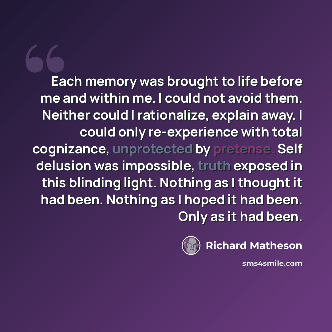 “Each memory was brought to life before me and within me. I could not avoid them. Neither could I rationalize, explain away. I could only re-experience with total cognizance, unprotected by pretense. Self delusion was impossible, truth exposed in this blinding light. Nothing as I thought it had…” quote by Richard Matheson