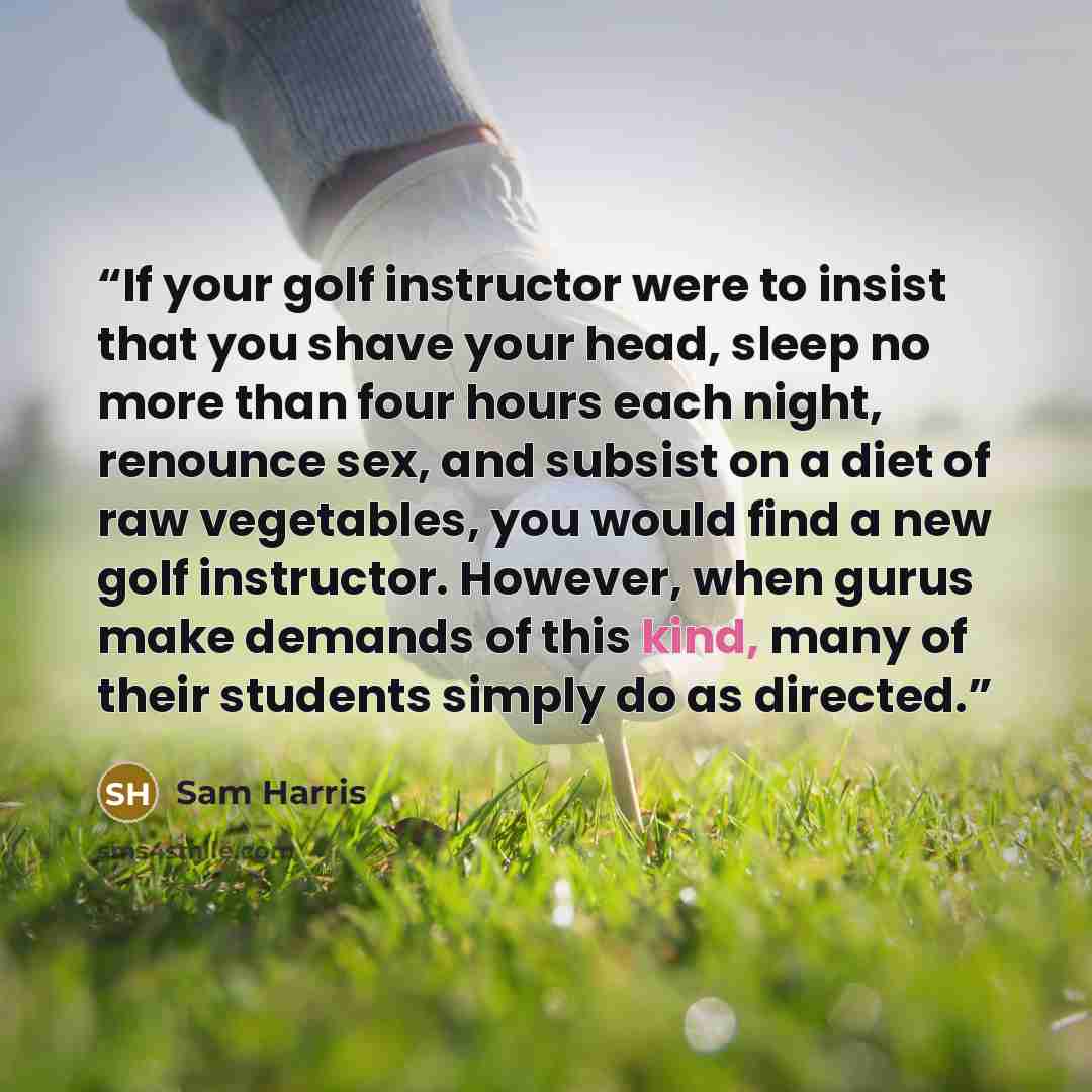 “If your golf instructor were to insist that you shave your head, sleep no more than four hours each night, renounce sex, and subsist on a diet of raw vegetables, you would find a new golf instructor. However, when gurus make demands of this kind, many of their students simply do as directed.” quote by Sam Harris