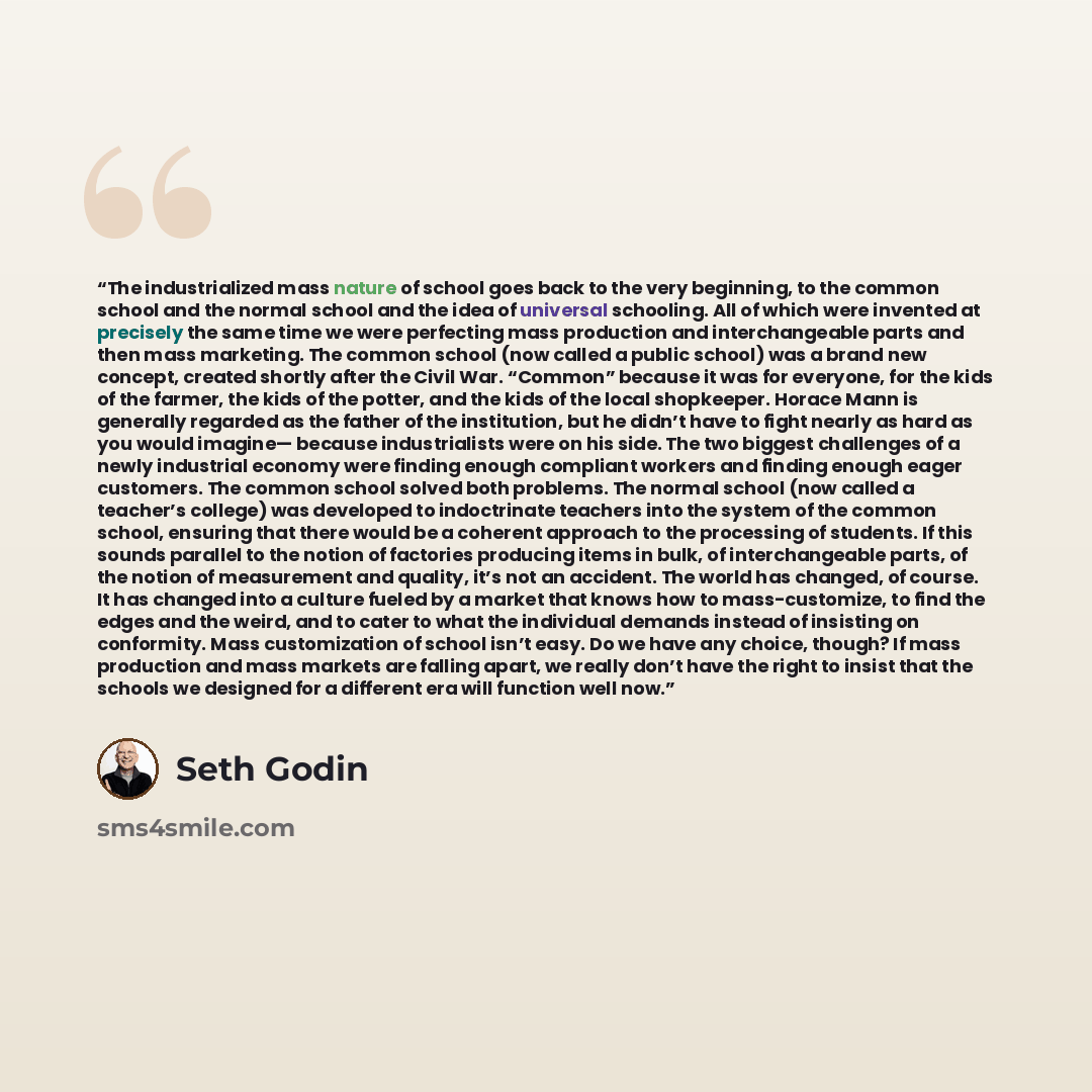 “The industrialized mass nature of school goes back to the very beginning, to the common school and the normal school and the idea of universal schooling. All of which were invented at precisely the same time we were perfecting mass production and interchangeable parts and then mass marketing. The…” quote by Seth Godin