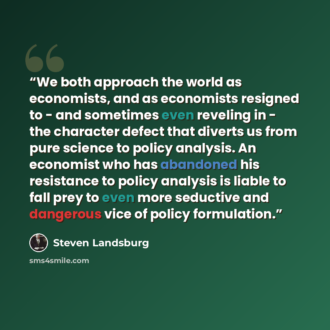 “We both approach the world as economists, and as economists resigned to - and sometimes even reveling in - the character defect that diverts us from pure science to policy analysis. An economist who has abandoned his resistance to policy analysis is liable to fall prey to even more seductive and…” quote by Steven Landsburg
