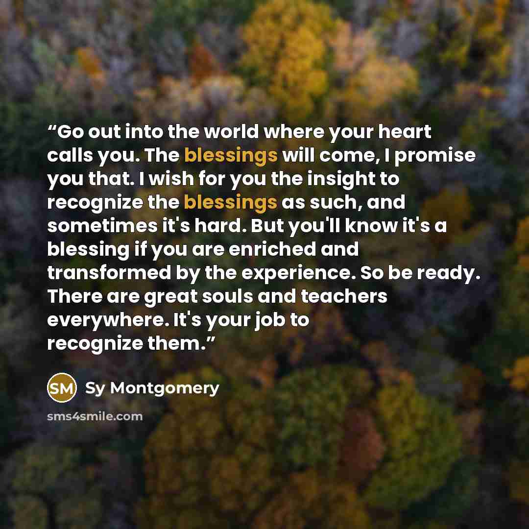 “Go out into the world where your heart calls you. The blessings will come, I promise you that. I wish for you the insight to recognize the blessings as such, and sometimes it's hard. But you'll know it's a blessing if you are enriched and transformed by the experience. So be ready. There are great…” quote by Sy Montgomery