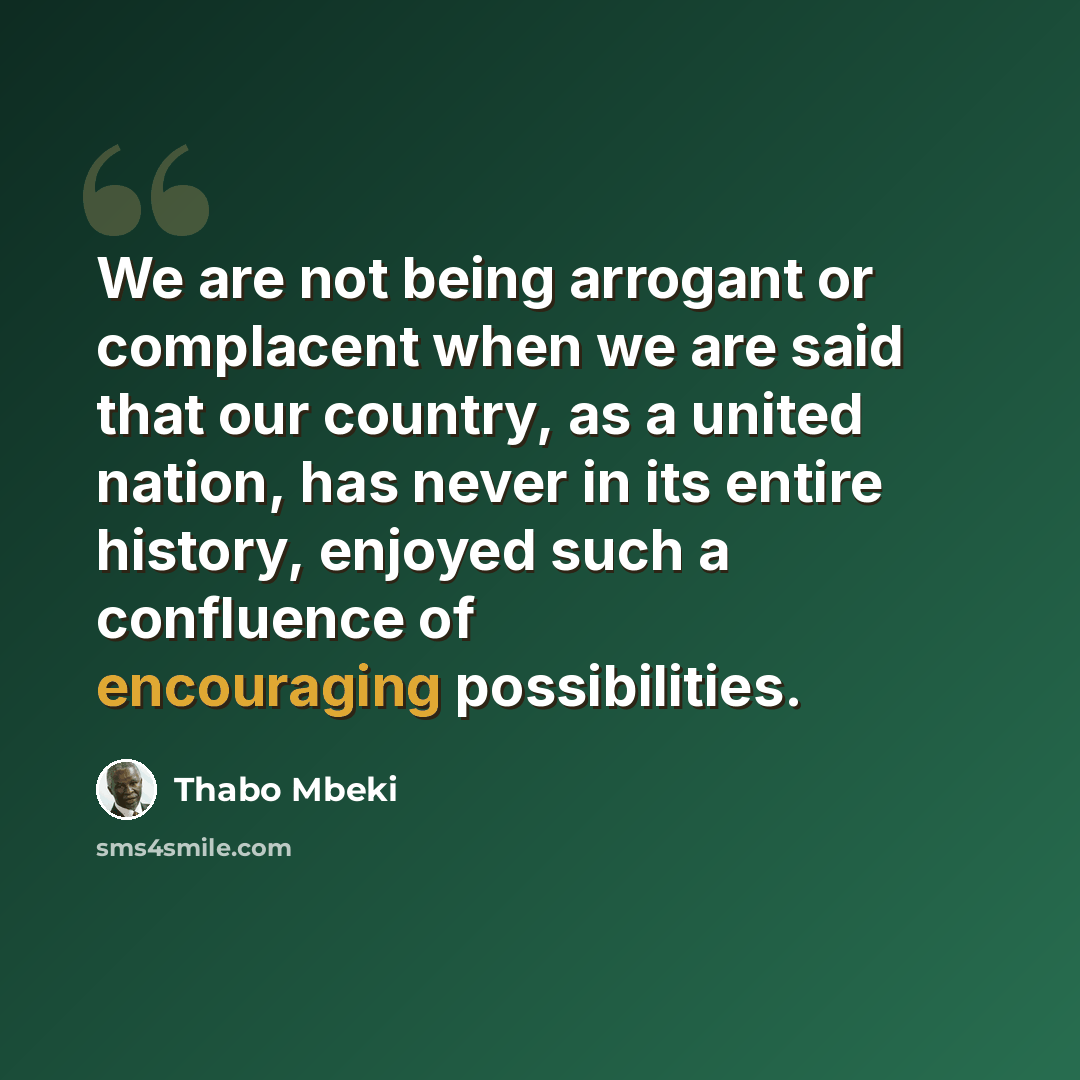 “We are not being arrogant or complacent when we are said that our country, as a united nation, has never in its entire history, enjoyed such a confluence of encouraging possibilities.” quote by Thabo Mbeki