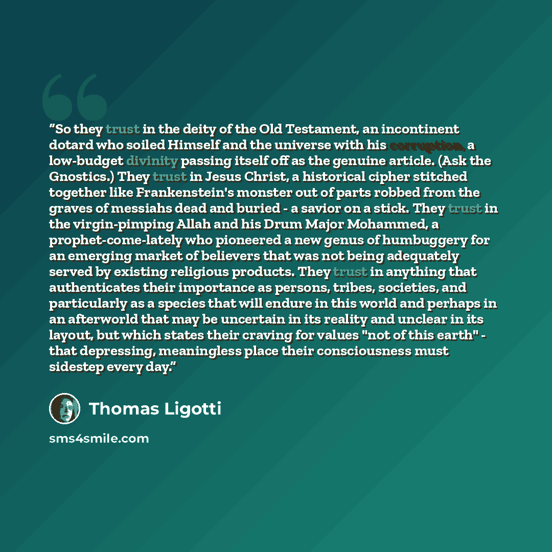 “So they trust in the deity of the Old Testament, an incontinent dotard who soiled Himself and the universe with his corruption, a low-budget divinity passing itself off as the genuine article. (Ask the Gnostics.) They trust in Jesus Christ, a historical cipher stitched together like Frankenstein's…” quote by Thomas Ligotti