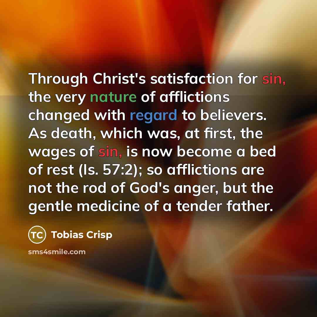 “Through Christ's satisfaction for sin, the very nature of afflictions changed with regard to believers. As death, which was, at first, the wages of sin, is now become a bed of rest (Is. 57:2); so afflictions are not the rod of God's anger, but the gentle medicine of a tender father.” quote by Tobias Crisp