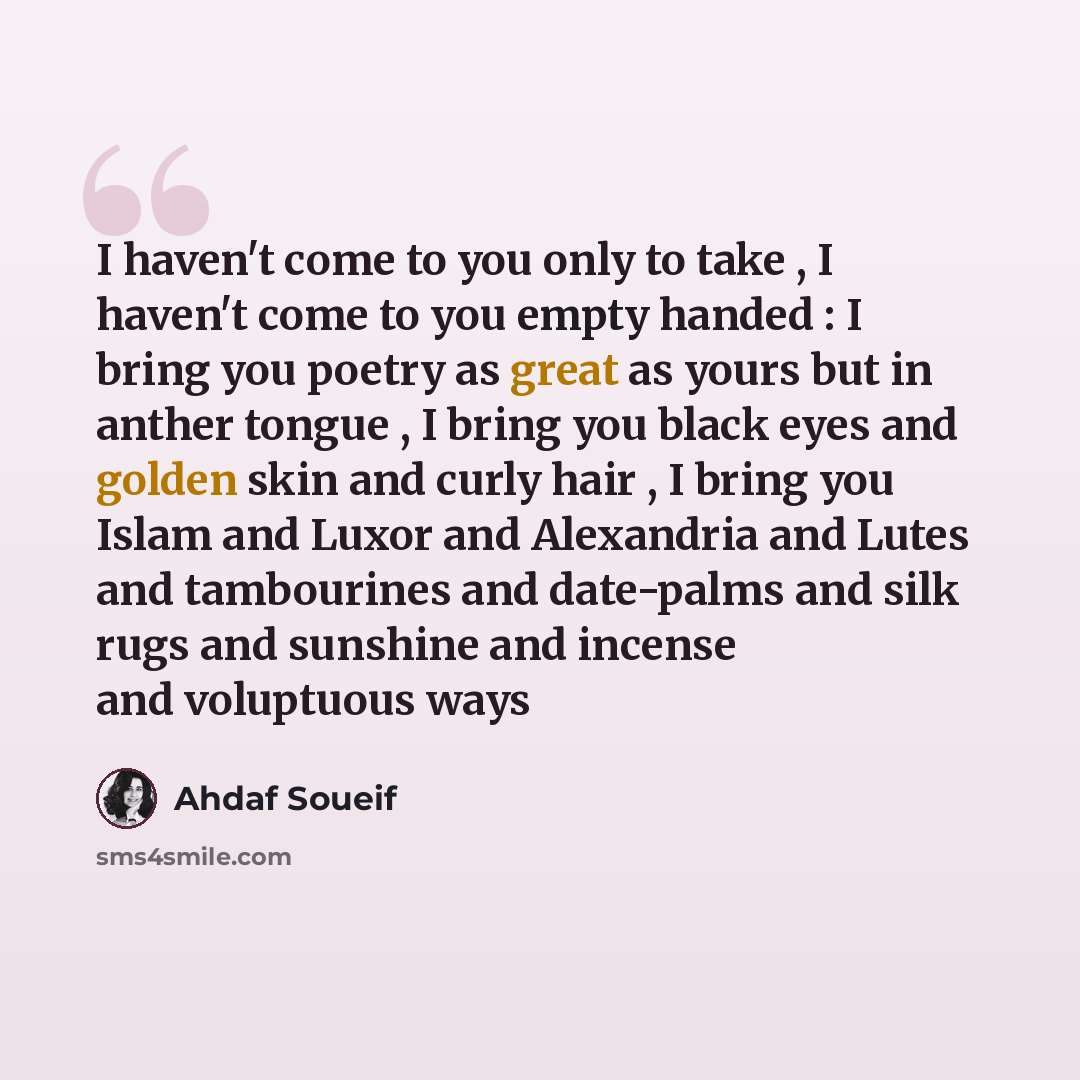 “I haven't come to you only to take , I haven't come to you empty handed : I bring you poetry as great as yours but in anther tongue , I bring you black eyes and golden skin and curly hair , I bring you Islam and Luxor and Alexandria and Lutes and tambourines and date-palms and silk rugs and…” quote by Ahdaf Soueif