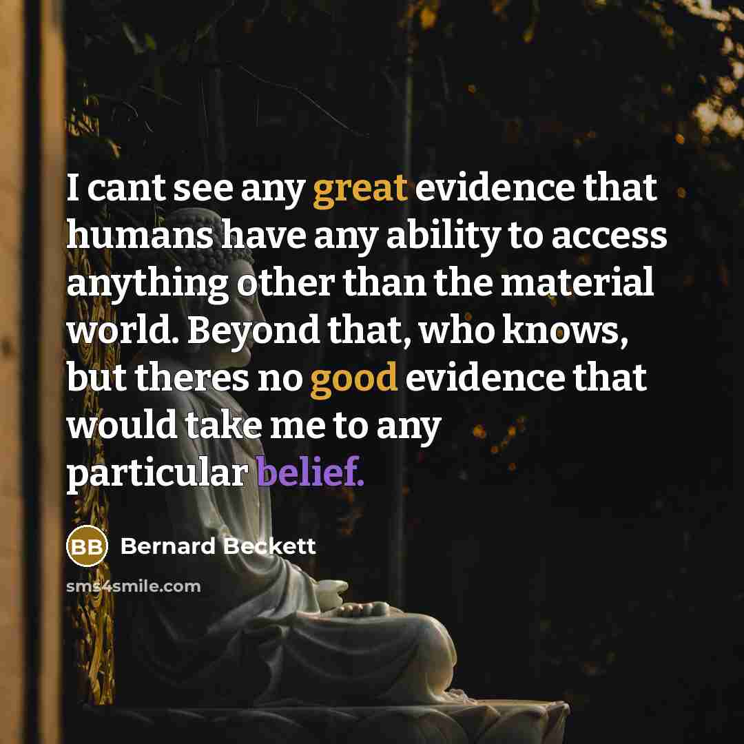 “I cant see any great evidence that humans have any ability to access anything other than the material world. Beyond that, who knows, but theres no good evidence that would take me to any particular belief.” quote by Bernard Beckett