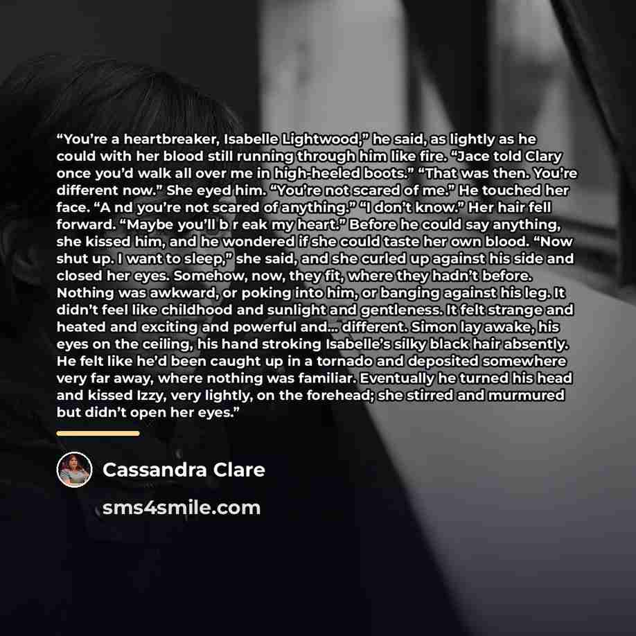 “You’re a heartbreaker, Isabelle Lightwood,” he said, as lightly as he could with her blood still running through him like fire. “Jace told Clary once you’d walk all over me in high-heeled boots.” “That was then. You’re different now.” She eyed him. “You’re not scared of me.” He touched her face…” quote by Cassandra Clare