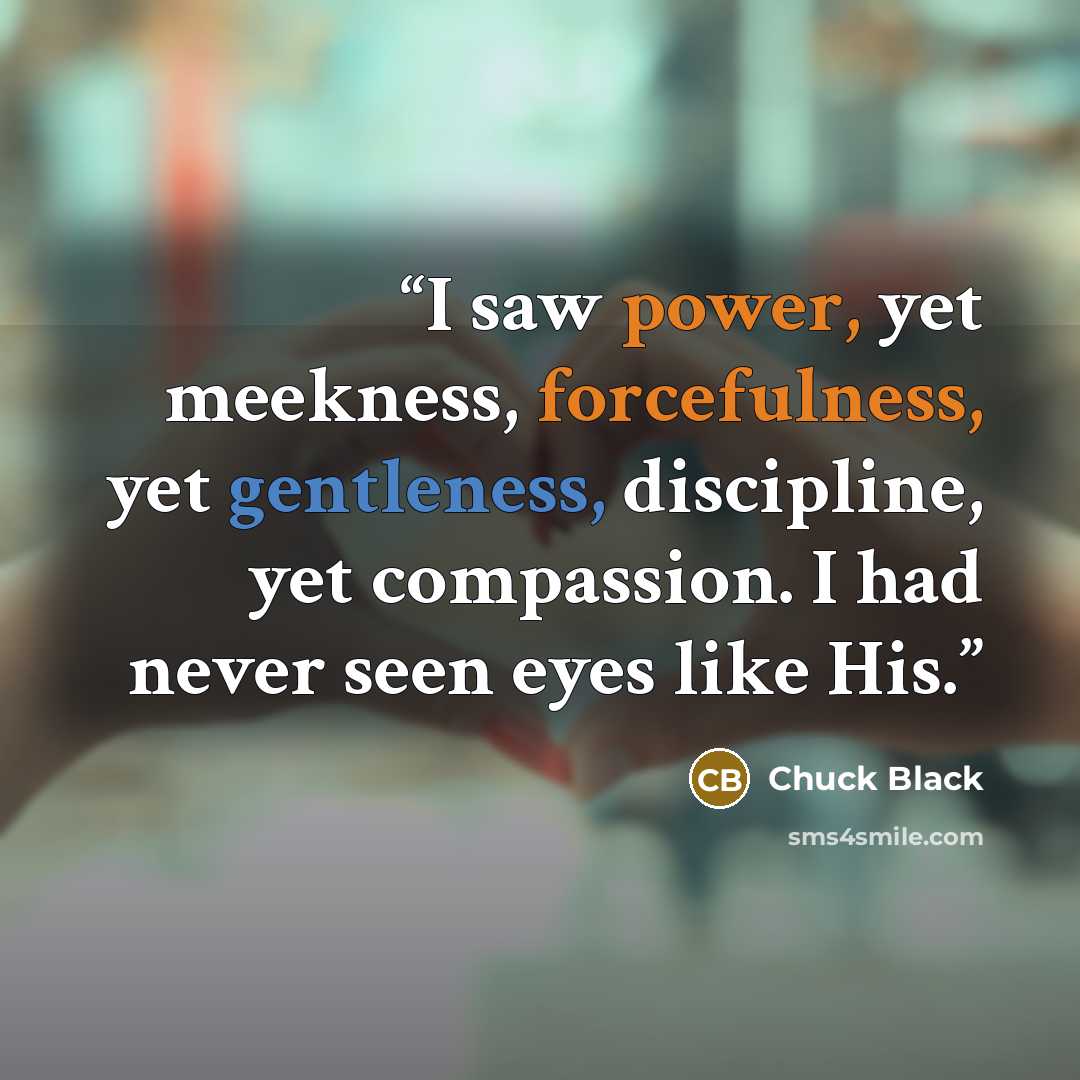 “I saw power, yet meekness, forcefulness, yet gentleness, discipline, yet compassion. I had never seen eyes like His.” quote by Chuck Black