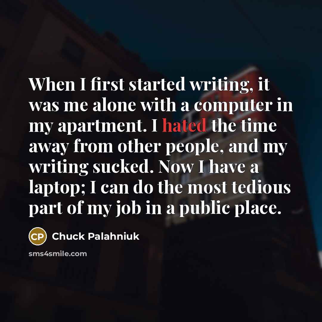 “When I first started writing, it was me alone with a computer in my apartment. I hated the time away from other people, and my writing sucked. Now I have a laptop; I can do the most tedious part of my job in a public place.” quote by Chuck Palahniuk