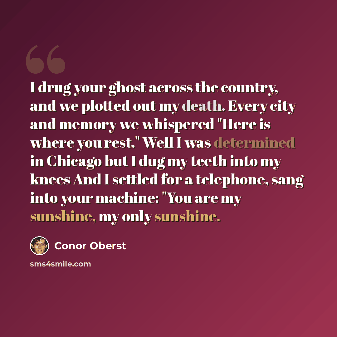 “I drug your ghost across the country, and we plotted out my death. Every city and memory we whispered "Here is where you rest." Well I was determined in Chicago but I dug my teeth into my knees And I settled for a telephone, sang into your machine: "You are my sunshine, my only sunshine.” quote by Conor Oberst