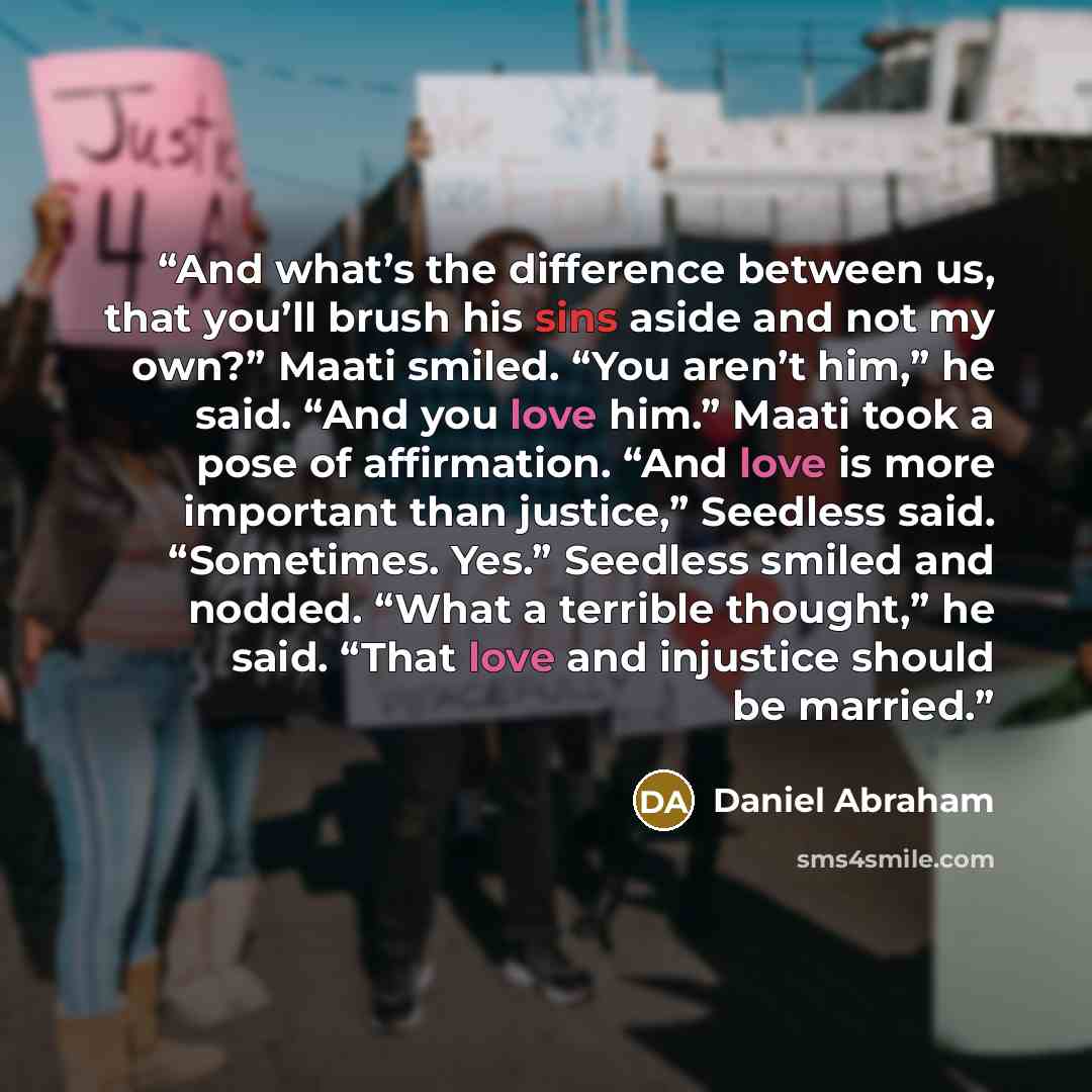 “And what’s the difference between us, that you’ll brush his sins aside and not my own?” Maati smiled. “You aren’t him,” he said. “And you love him.” Maati took a pose of affirmation. “And love is more important than justice,” Seedless said. “Sometimes. Yes.” Seedless smiled and nodded. “What a…” quote by Daniel Abraham