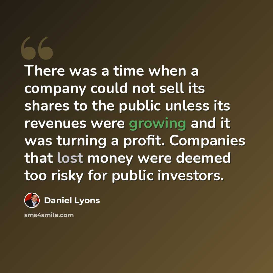 “There was a time when a company could not sell its shares to the public unless its revenues were growing and it was turning a profit. Companies that lost money were deemed too risky for public investors.” quote by Daniel Lyons
