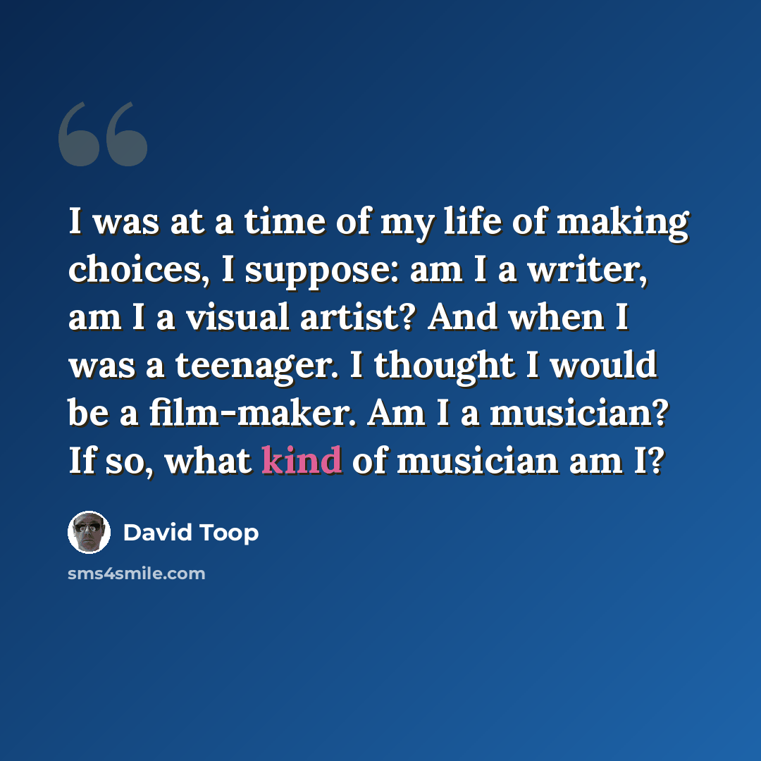 “I was at a time of my life of making choices, I suppose: am I a writer, am I a visual artist? And when I was a teenager. I thought I would be a film-maker. Am I a musician? If so, what kind of musician am I?” quote by David Toop