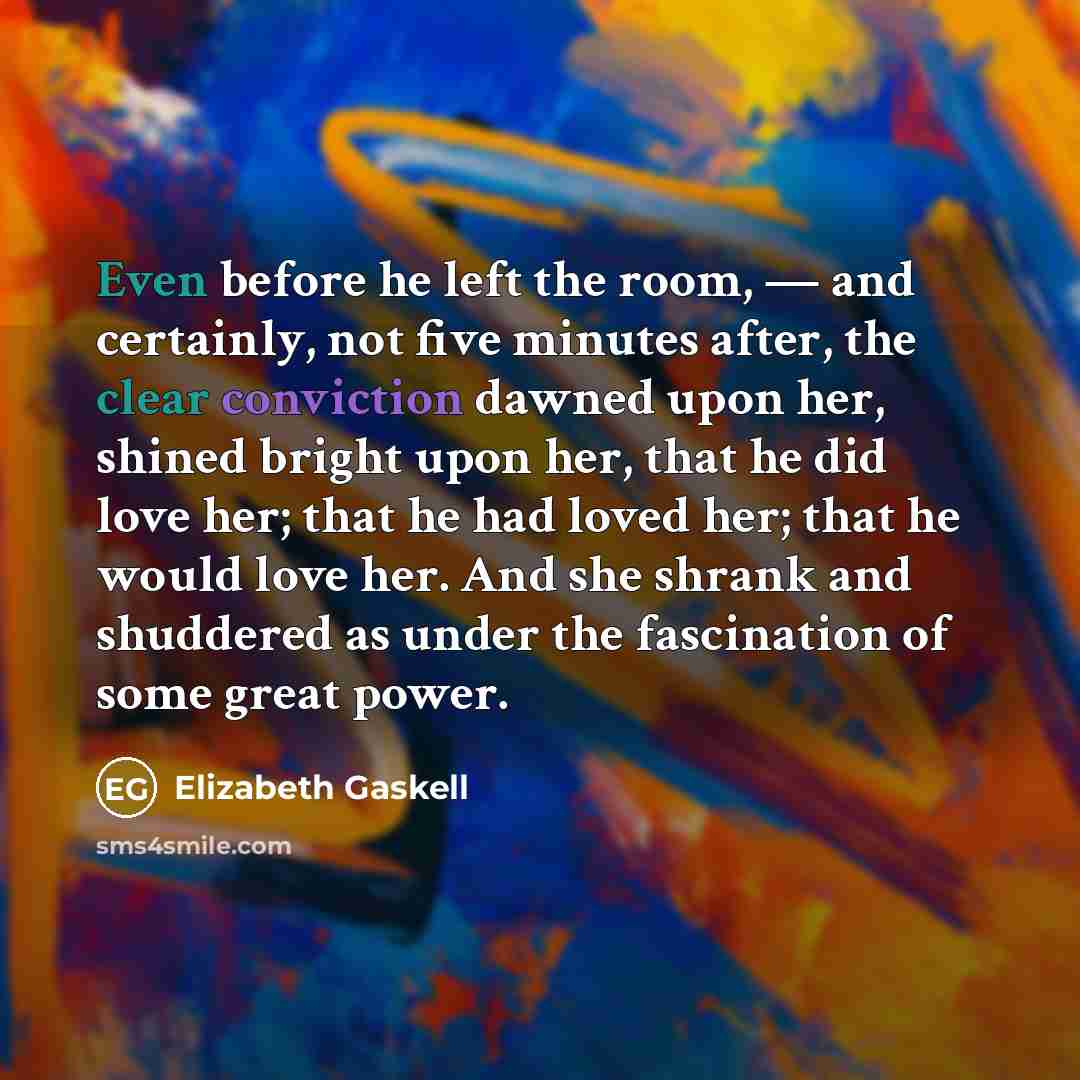 “Even before he left the room, — and certainly, not five minutes after, the clear conviction dawned upon her, shined bright upon her, that he did love her; that he had loved her; that he would love her. And she shrank and shuddered as under the fascination of some great power.” quote by Elizabeth Gaskell