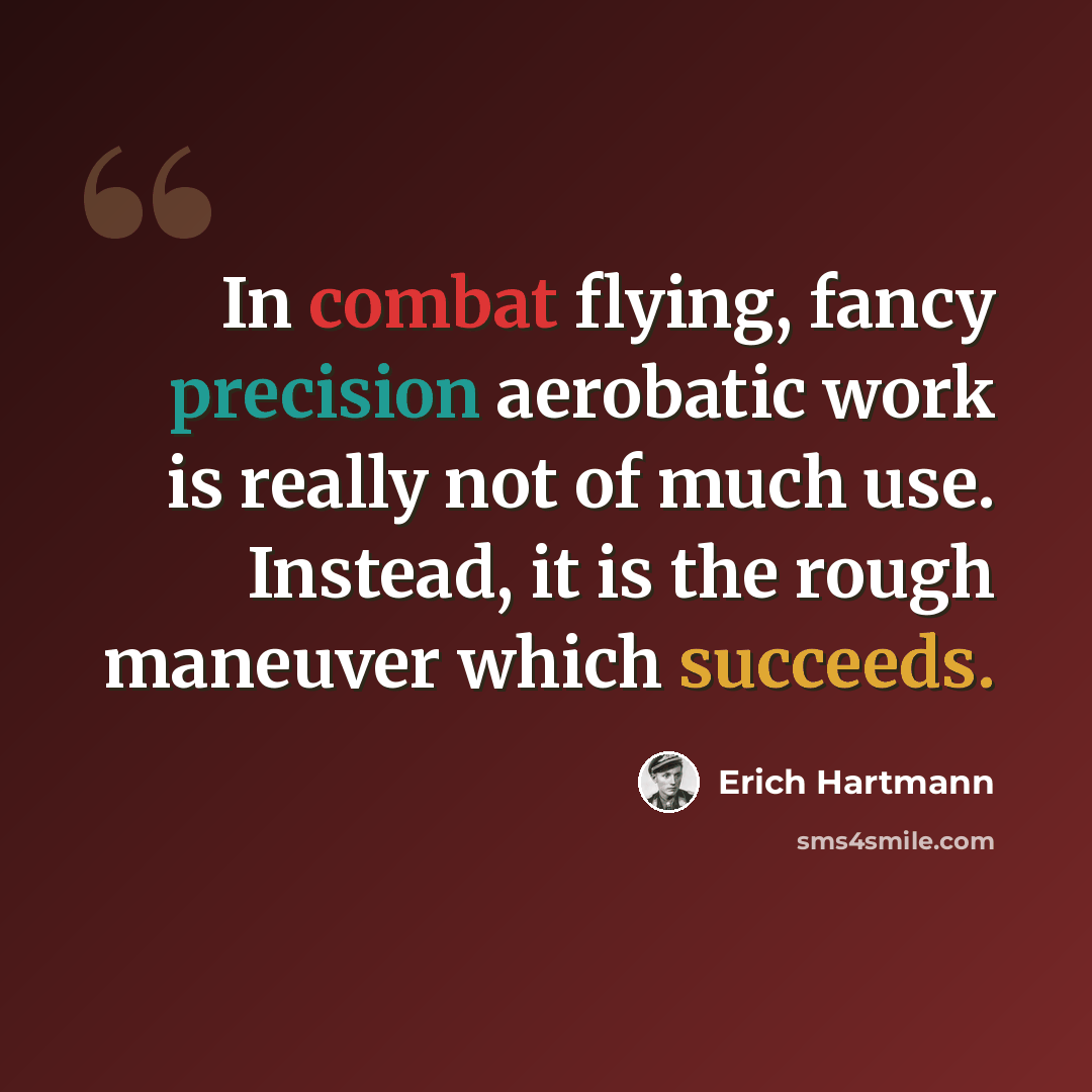 “In combat flying, fancy precision aerobatic work is really not of much use. Instead, it is the rough maneuver which succeeds.” quote by Erich Hartmann